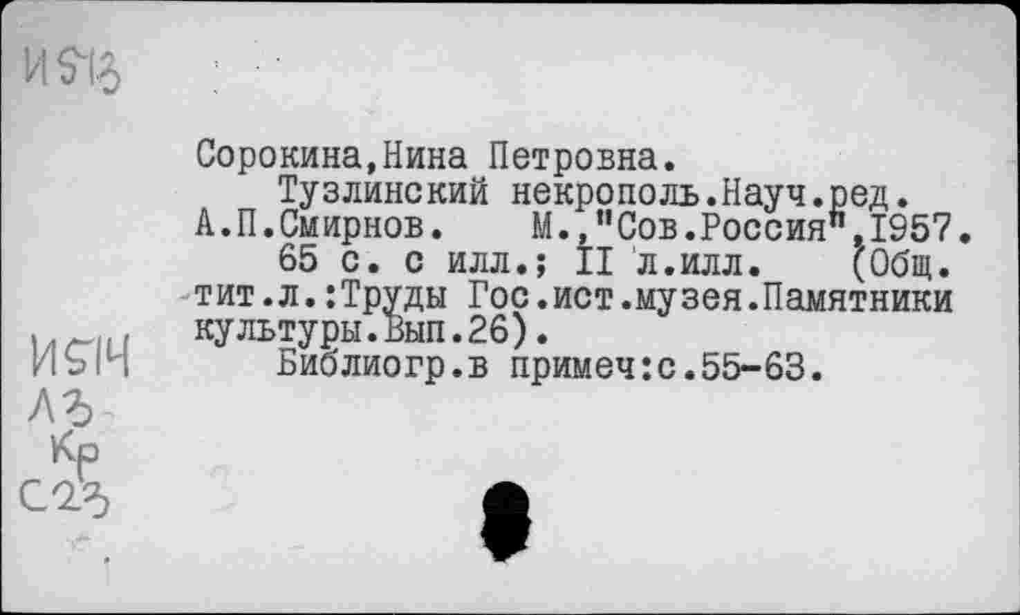 ﻿Сорокина,Нина Петровна.
Тузлинский некрополь.Науч.ред.
А. П.Смирнов.	М.,”Сов.Россия",1957.
65 с. с илл.; II л.илл. (Общ. тит.л.:Труды Гос.ист.музея.Памятники культуры.Вып.26).
Библиогр.в примеч:с.55-63.